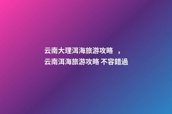 云南大理洱海旅游攻略，云南洱海旅游攻略 不容錯過